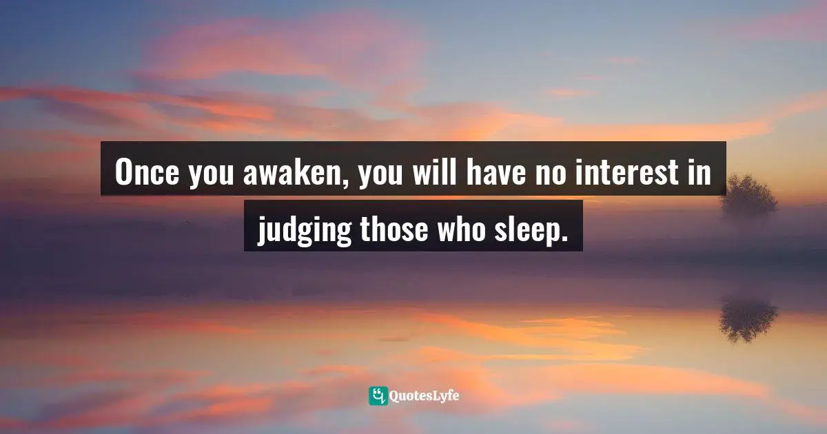 Once you awaken, you will have no interest in judging those who sleep.