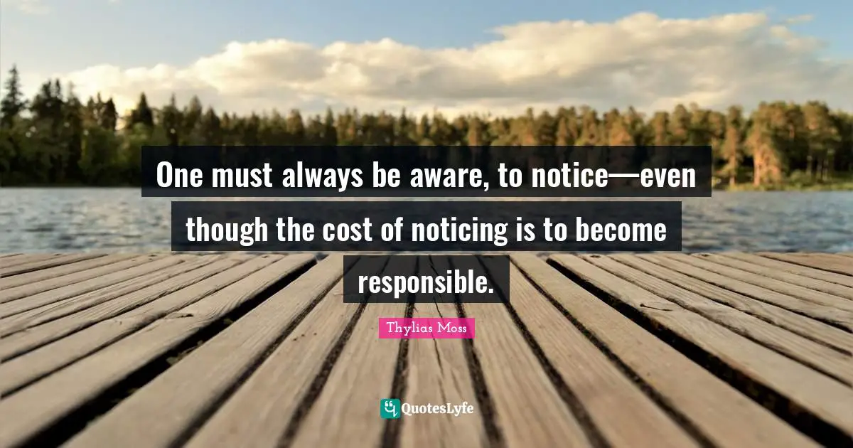 One must always be aware, to notice—even though the cost of noticing is to become responsible.