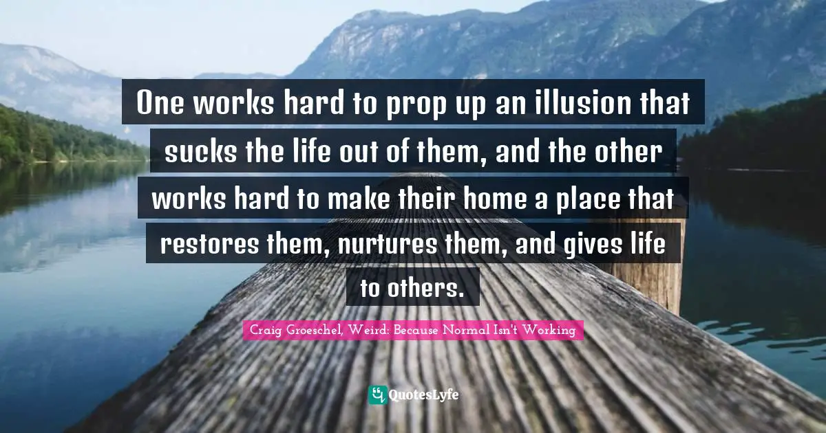 Craig Groeschel, Weird: Because Normal Isn't Working Quotes: One works hard to prop up an illusion that sucks the life out of them, and the other works hard to make their home a place that restores them, nurtures them, and gives life to others.