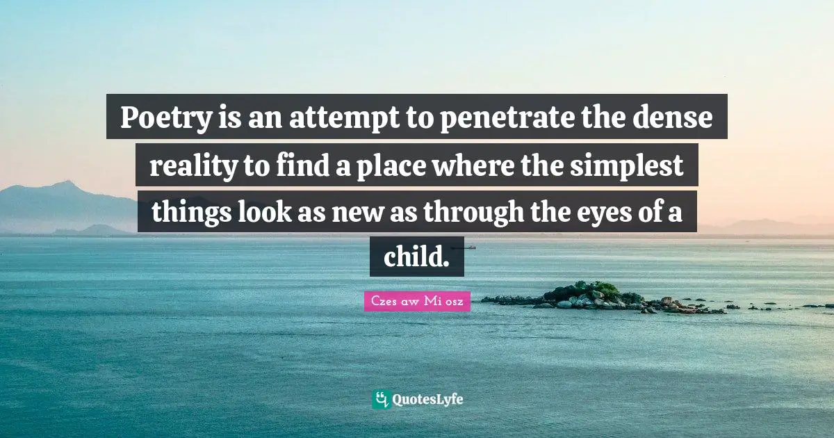 Poetry is an attempt to penetrate the dense reality to find a place where the simplest things look as new as through the eyes of a child.
