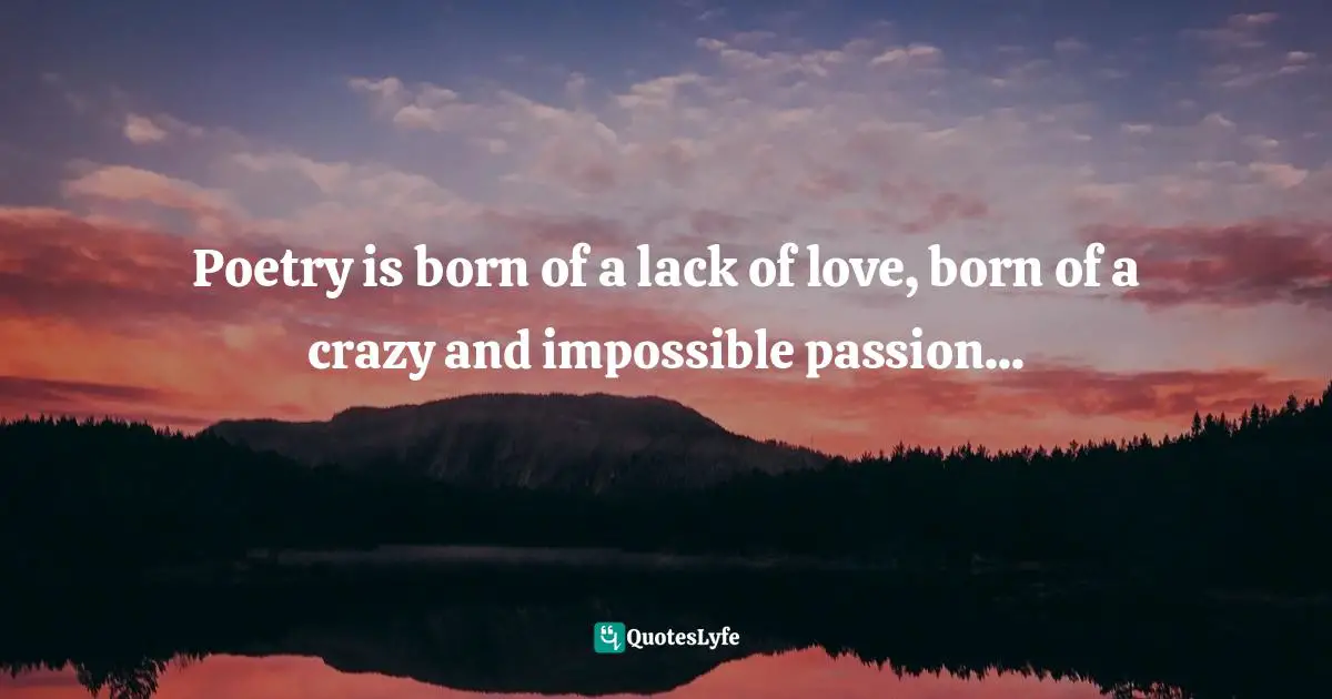 Poetry is born of a lack of love, born of a crazy and impossible passion...