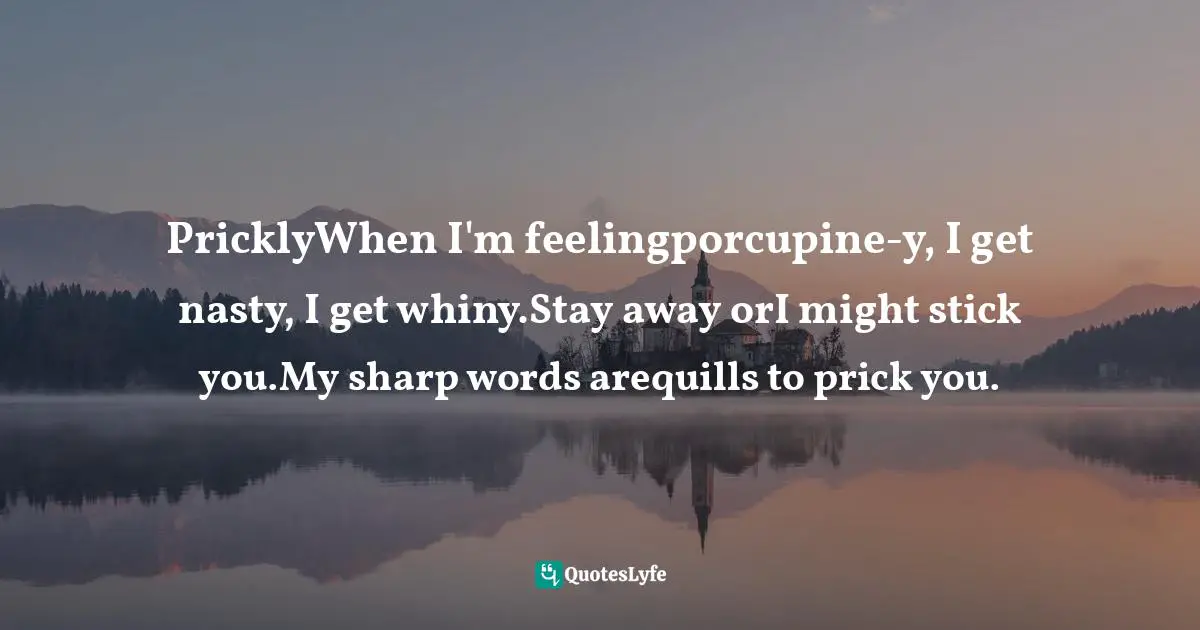 PricklyWhen I'm feelingporcupine-y, I get nasty, I get whiny.Stay away orI might stick you.My sharp words arequills to prick you.