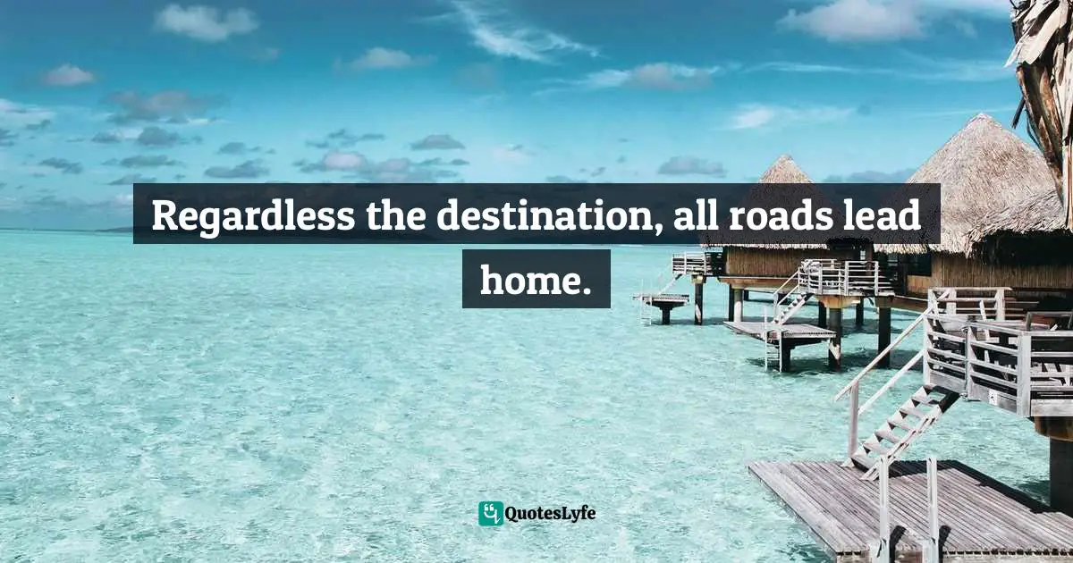 Regardless the destination, all roads lead home.