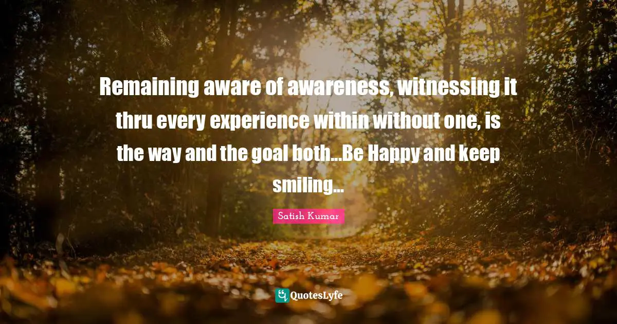 Remaining aware of awareness, witnessing it thru every experience within without one, is the way and the goal both...Be Happy and keep smiling...