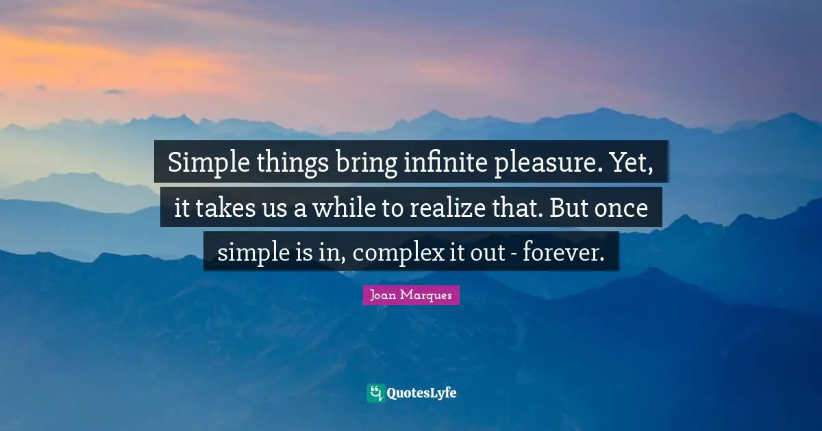 Simple things bring infinite pleasure. Yet, it takes us a while to realize that. But once simple is in, complex it out - forever.