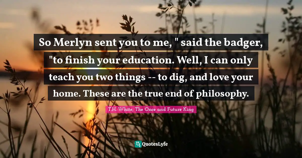 So Merlyn sent you to me, " said the badger, "to finish your education. Well, I can only teach you two things -- to dig, and love your home. These are the true end of philosophy.