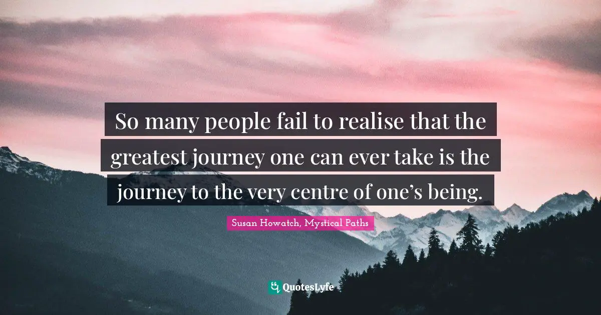 So many people fail to realise that the greatest journey one can ever take is the journey to the very centre of one’s being.