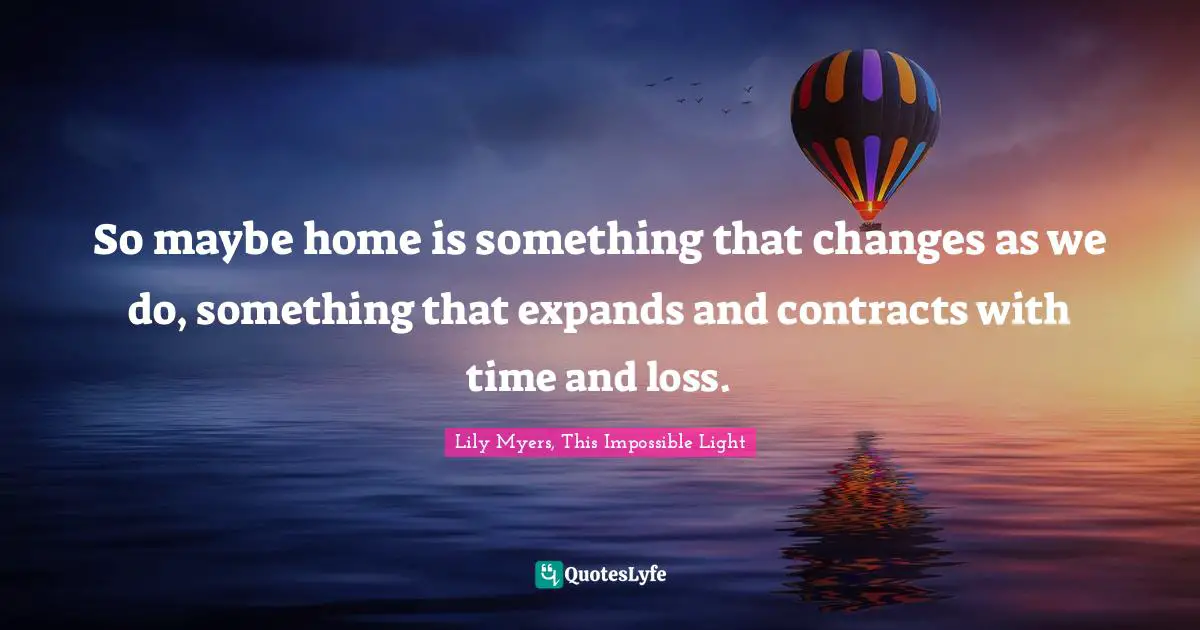 So maybe home is something that changes as we do, something that expands and contracts with time and loss.