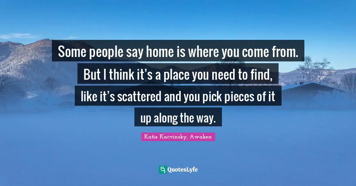Some people say home is where you come from. But I think it’s a place you need to find, like it’s scattered and you pick pieces of it up along the way.