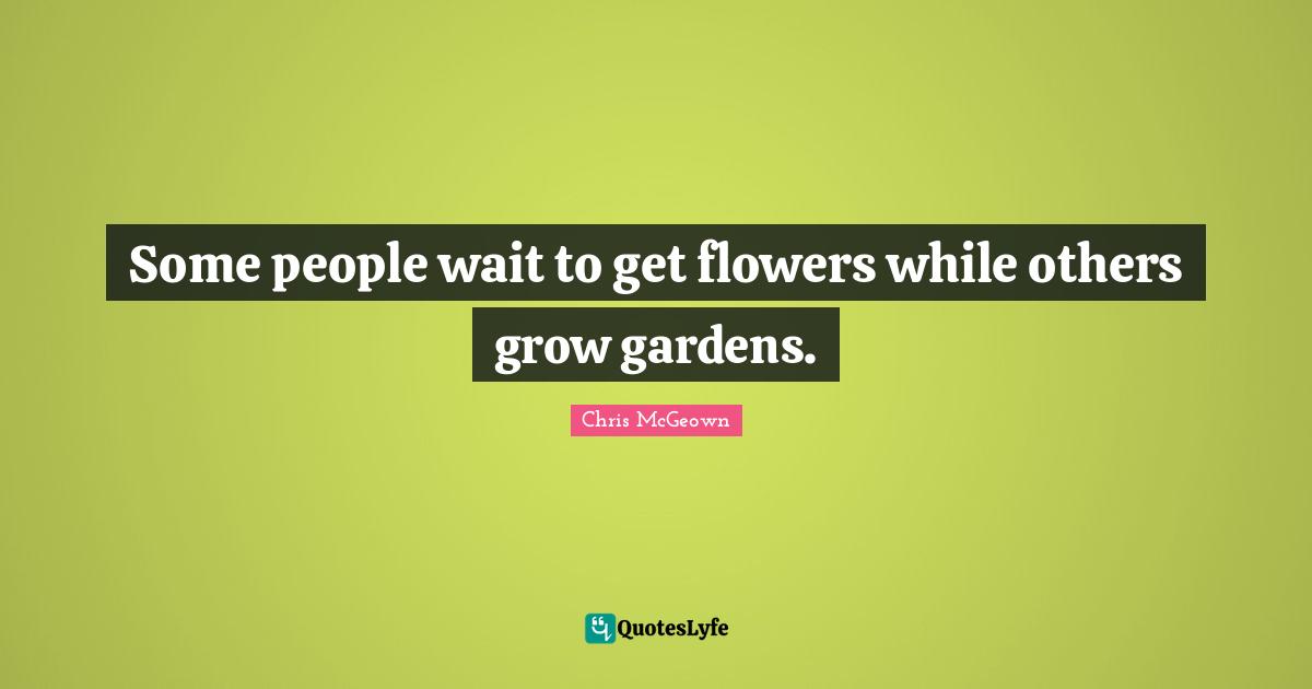 Some people wait to get flowers while others grow gardens.