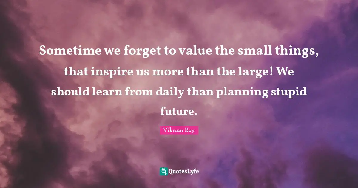 Sometime we forget to value the small things, that inspire us more than the large! We should learn from daily than planning stupid future.
