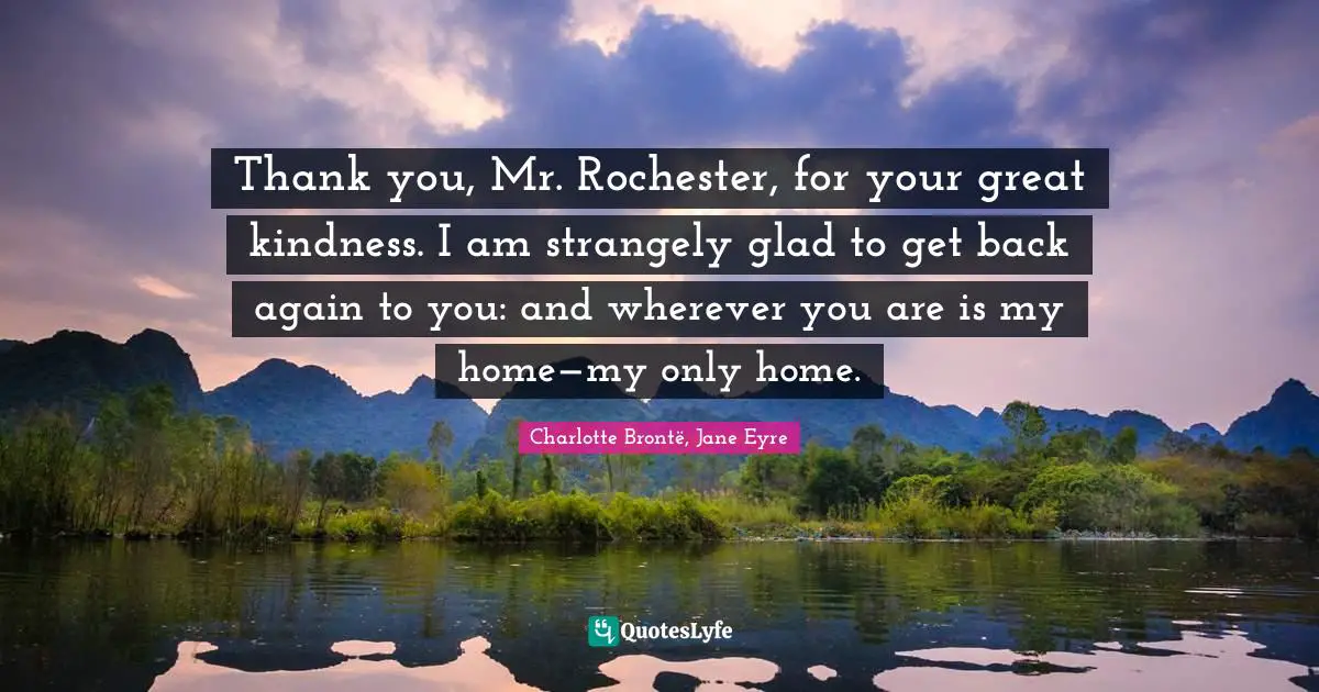 Thank you, Mr. Rochester, for your great kindness. I am strangely glad to get back again to you: and wherever you are is my home—my only home.