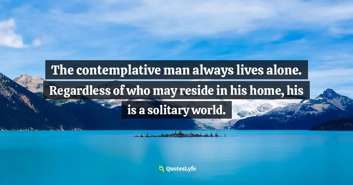 The contemplative man always lives alone. Regardless of who may reside in his home, his is a solitary world.