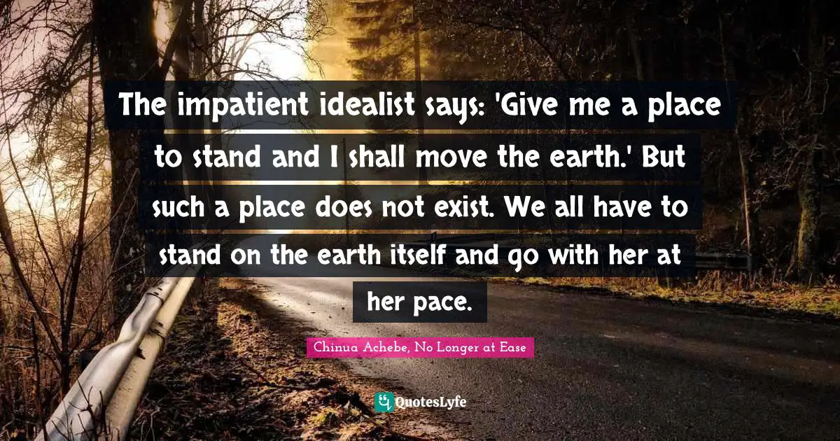 Life Lessons Quotes: "The impatient idealist says: 'Give me a place to stand and I shall move the earth.' But such a place does not exist. We all have to stand on the earth itself and go with her at her pace."
