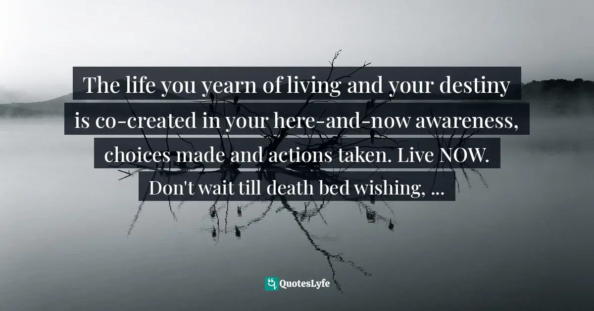 Sue Ziang, Young Mind Young Body: Transformational Approach To Rejuvenating Youth And Vitality Quotes: "The life you yearn of living and your destiny is co-created in your here-and-now awareness, choices made and actions taken. Live NOW. Don't wait till death bed wishing, ..."