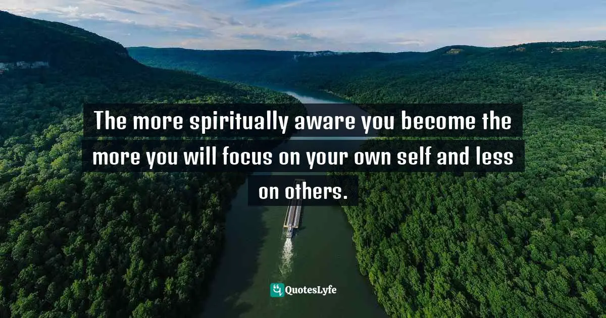 The more spiritually aware you become the more you will focus on your own self and less on others.
