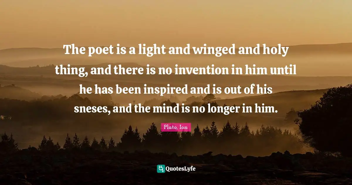 The poet is a light and winged and holy thing, and there is no invention in him until he has been inspired and is out of his sneses, and the mind is no longer in him.