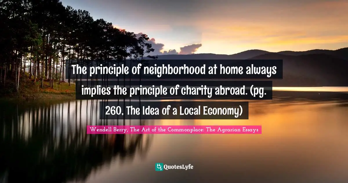 The principle of neighborhood at home always implies the principle of charity abroad. (pg. 260, The Idea of a Local Economy)