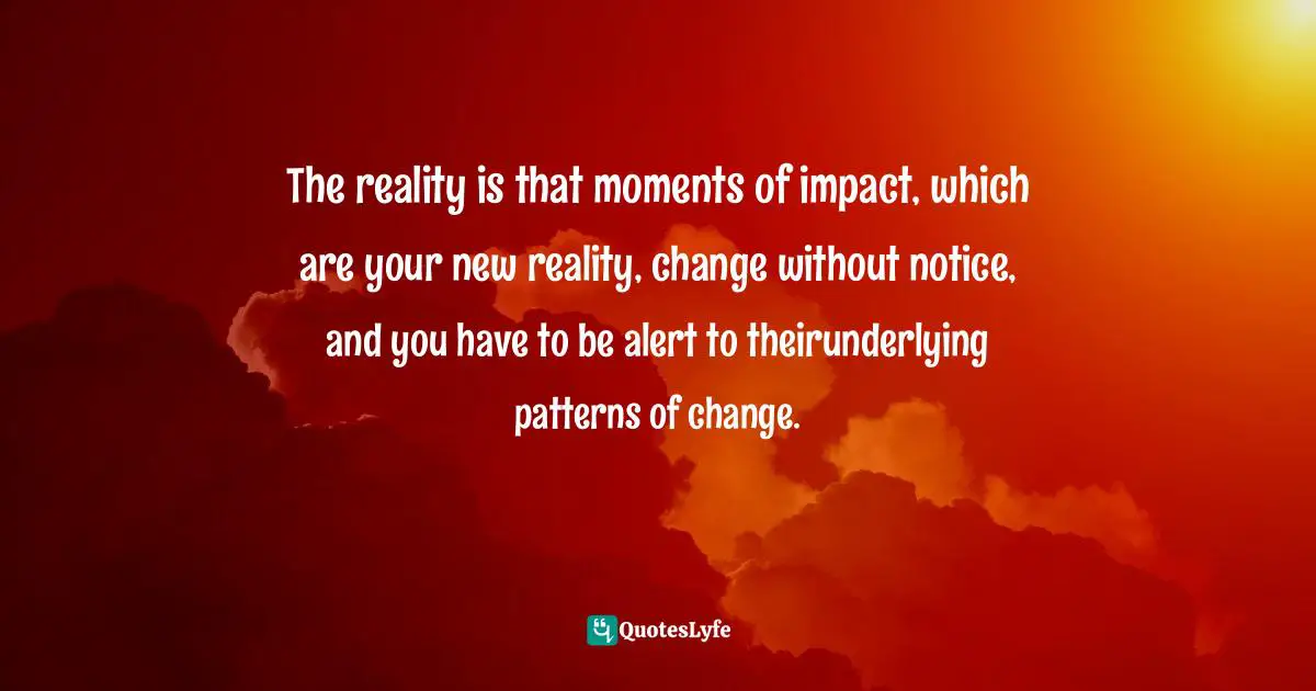 The reality is that moments of impact, which are your new reality, change without notice, and you have to be alert to theirunderlying patterns of change.