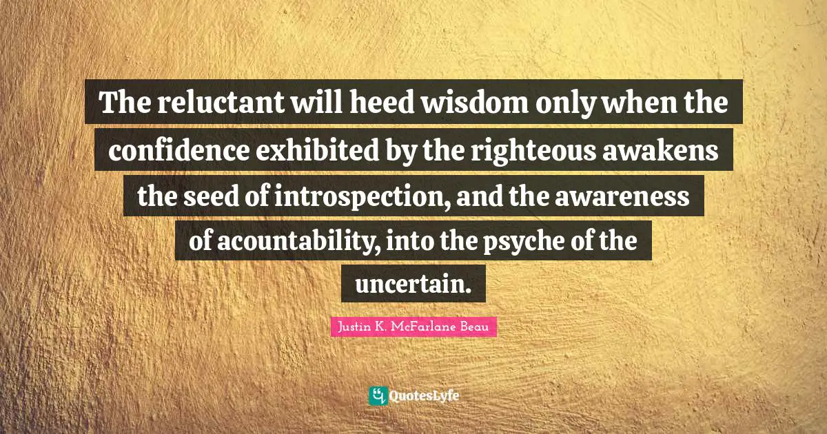 The reluctant will heed wisdom only when the confidence exhibited by the righteous awakens the seed of introspection, and the awareness of acountability, into the psyche of the uncertain.