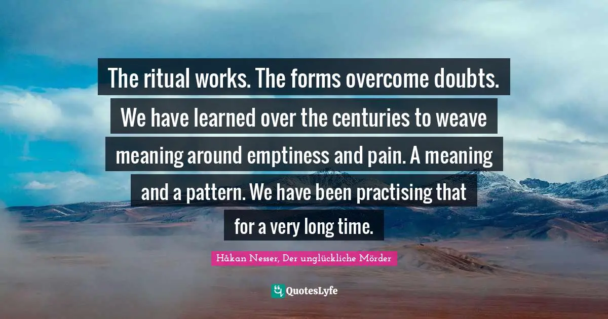 The ritual works. The forms overcome doubts. We have learned over the centuries to weave meaning around emptiness and pain. A meaning and a pattern. We have been practising that for a very long time.