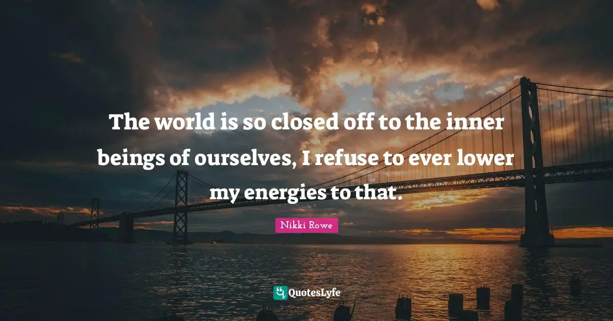 The world is so closed off to the inner beings of ourselves, I refuse to ever lower my energies to that.