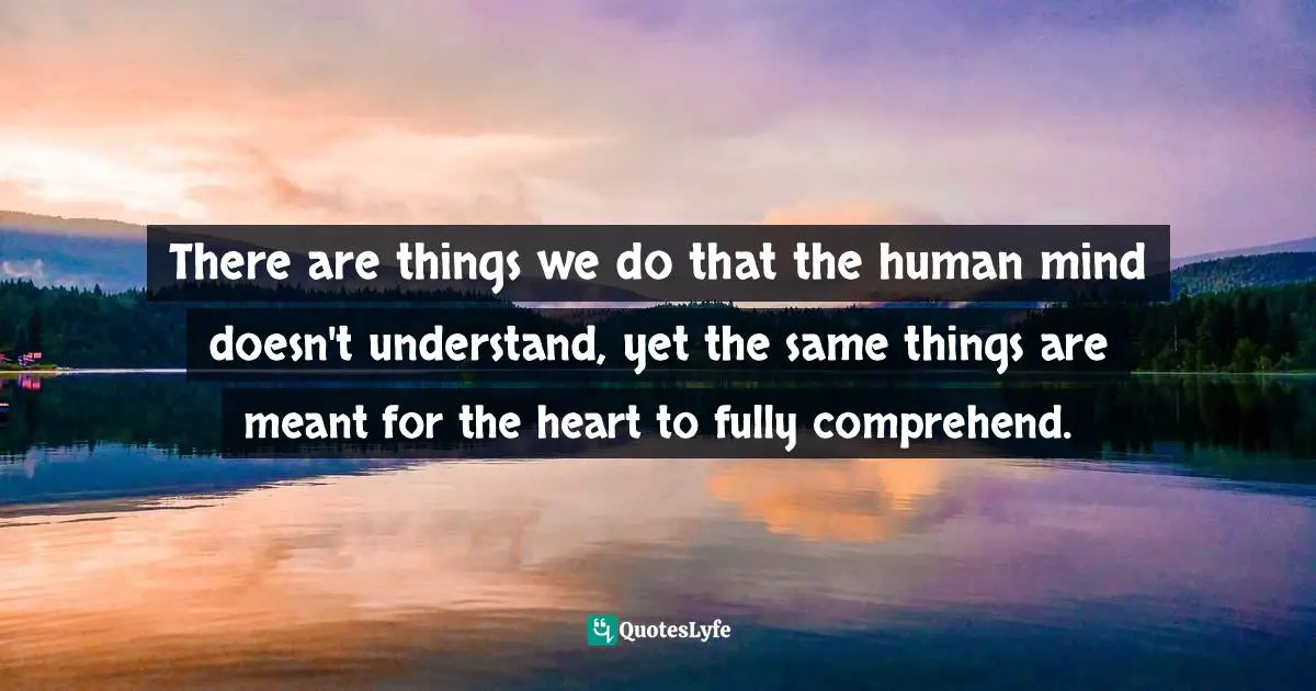 There are things we do that the human mind doesn't understand, yet the same things are meant for the heart to fully comprehend.