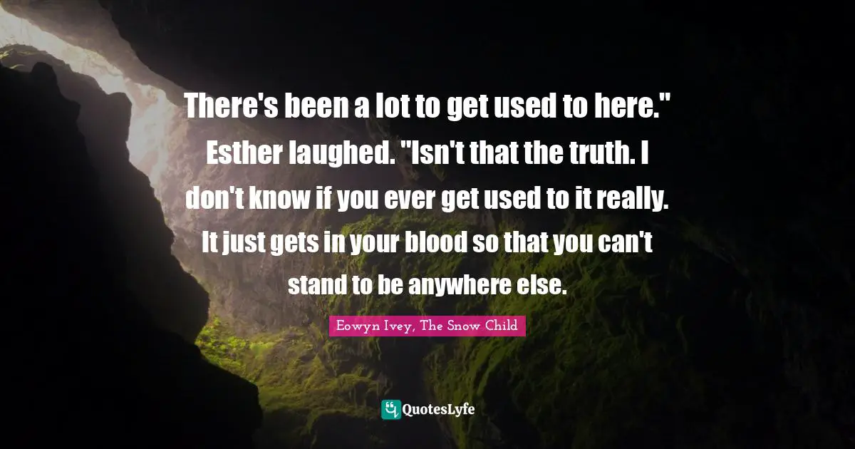 There's been a lot to get used to here." Esther laughed. "Isn't that the truth. I don't know if you ever get used to it really. It just gets in your blood so that you can't stand to be anywhere else.