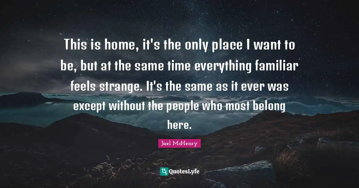 This is home, it's the only place I want to be, but at the same time everything familiar feels strange. It's the same as it ever was except without the people who most belong here.