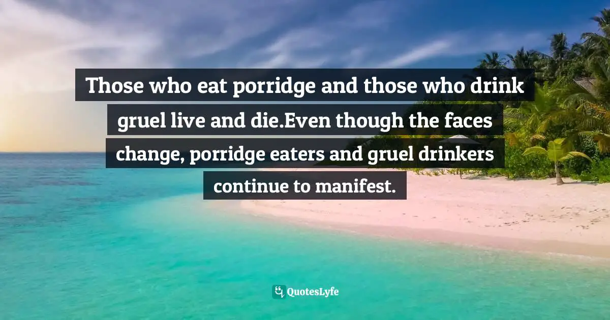 Have Nots Quotes: "Those who eat porridge and those who drink gruel live and die.Even though the faces change, porridge eaters and gruel drinkers continue to manifest."