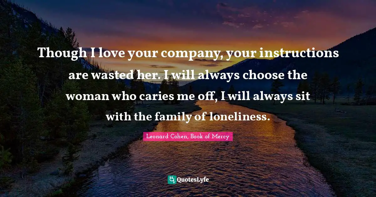Though I love your company, your instructions are wasted her. I will always choose the woman who caries me off, I will always sit with the family of loneliness.