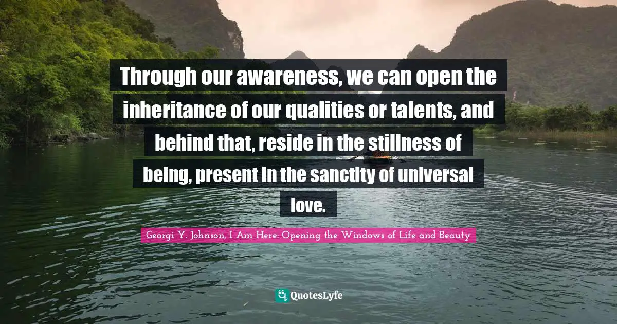Through our awareness, we can open the inheritance of our qualities or talents, and behind that, reside in the stillness of being, present in the sanctity of universal love.