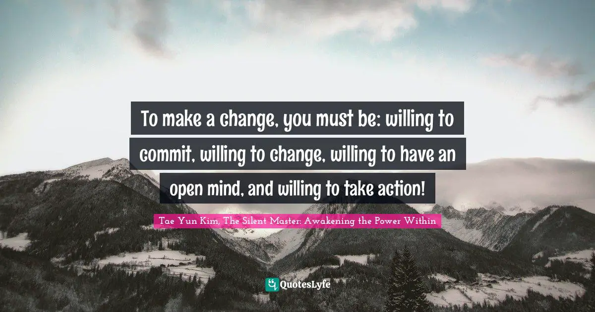 Positive Attitude Quotes: "To make a change, you must be: willing to commit, willing to change, willing to have an open mind, and willing to take action!"