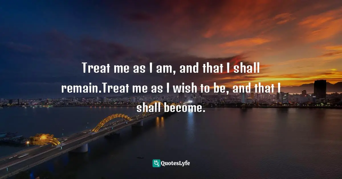 Treat me as I am, and that I shall remain.Treat me as I wish to be, and that I shall become.