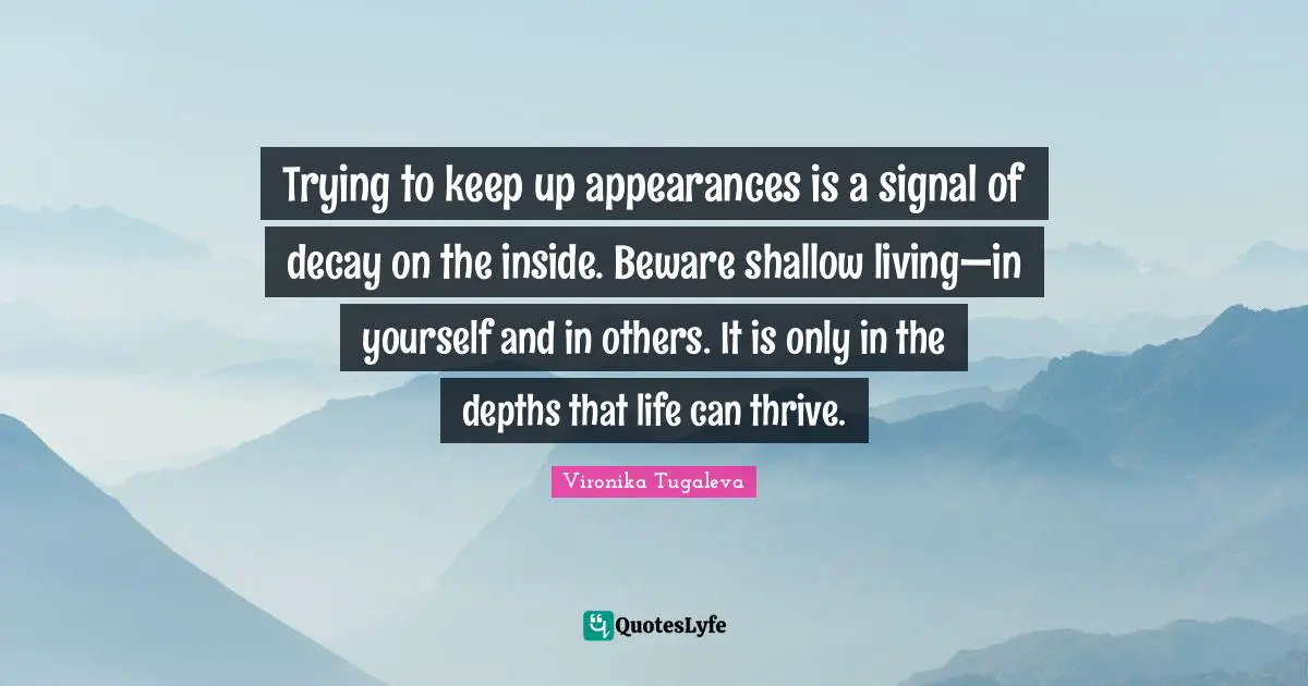 Trying to keep up appearances is a signal of decay on the inside. Beware shallow living—in yourself and in others. It is only in the depths that life can thrive.