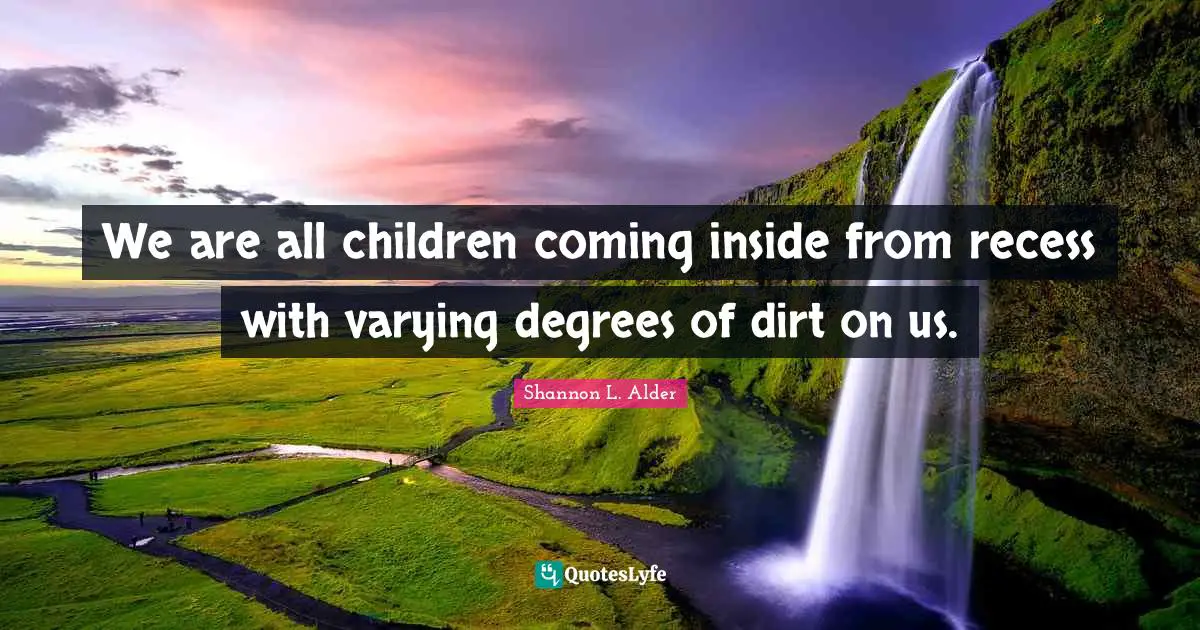 We are all children coming inside from recess with varying degrees of dirt on us.