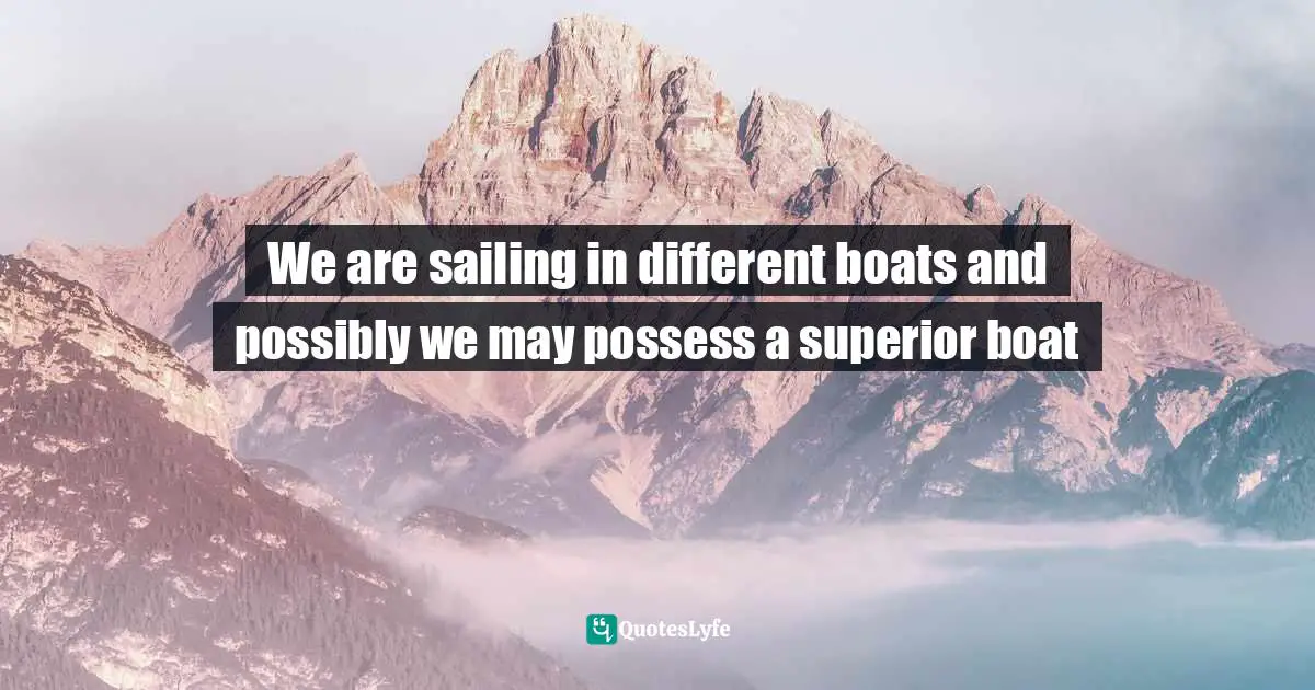 We are sailing in different boats and possibly we may possess a superior boat
