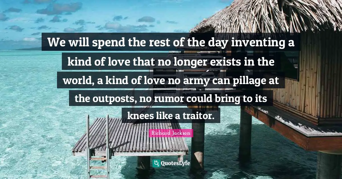 We will spend the rest of the day inventing a kind of love that no longer exists in the world, a kind of love no army can pillage at the outposts, no rumor could bring to its knees like a traitor.