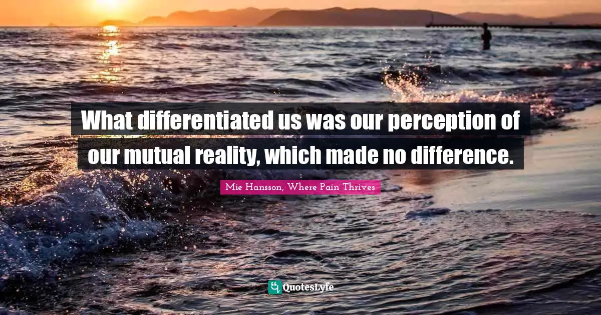 What differentiated us was our perception of our mutual reality, which made no difference.
