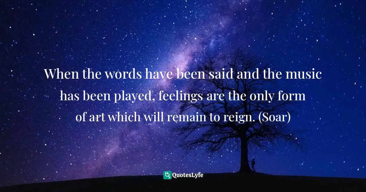 When the words have been said and the music has been played, feelings are the only form of art which will remain to reign. (Soar)