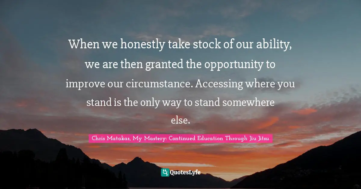 When we honestly take stock of our ability, we are then granted the opportunity to improve our circumstance. Accessing where you stand is the only way to stand somewhere else.