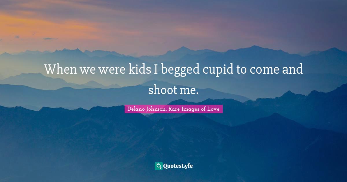When we were kids I begged cupid to come and shoot me.