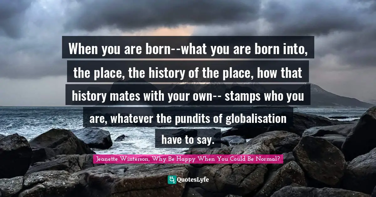 When you are born--what you are born into, the place, the history of the place, how that history mates with your own-- stamps who you are, whatever the pundits of globalisation have to say.