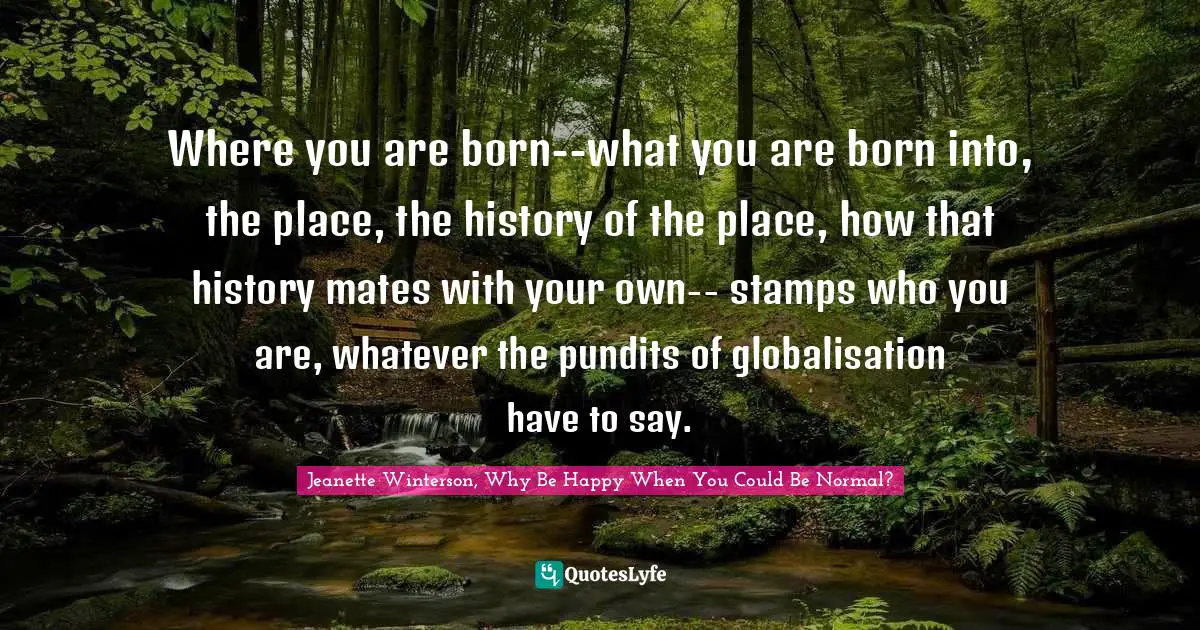 Where you are born--what you are born into, the place, the history of the place, how that history mates with your own-- stamps who you are, whatever the pundits of globalisation have to say.