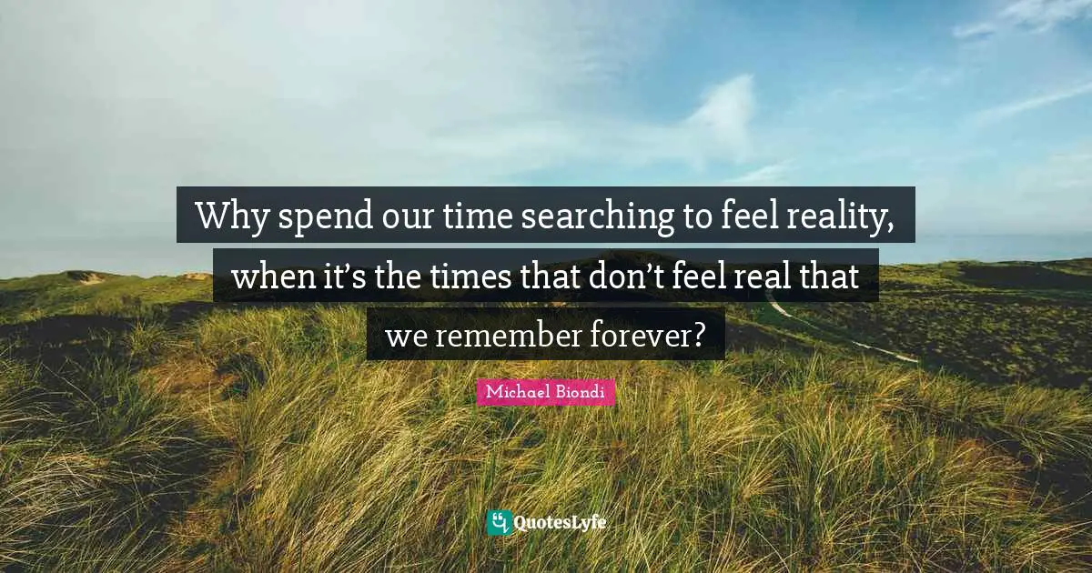 Why spend our time searching to feel reality, when it’s the times that don’t feel real that we remember forever?