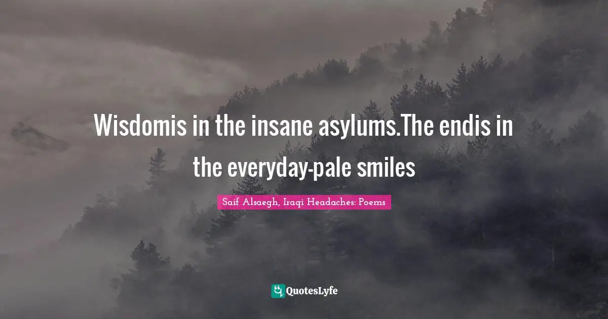 Wisdomis in the insane asylums.The endis in the everyday-pale smiles