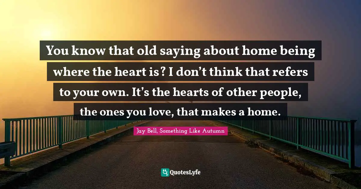 You know that old saying about home being where the heart is? I don’t think that refers to your own. It’s the hearts of other people, the ones you love, that makes a home.