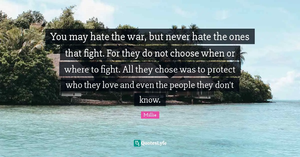 You may hate the war, but never hate the ones that fight. For they do not choose when or where to fight. All they chose was to protect who they love and even the people they don't know.