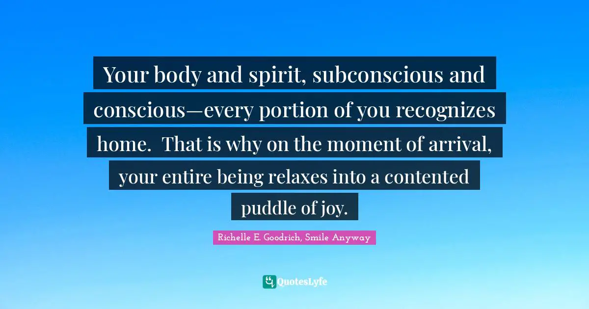 Your body and spirit, subconscious and conscious—every portion of you recognizes home.  That is why on the moment of arrival, your entire being relaxes into a contented puddle of joy.