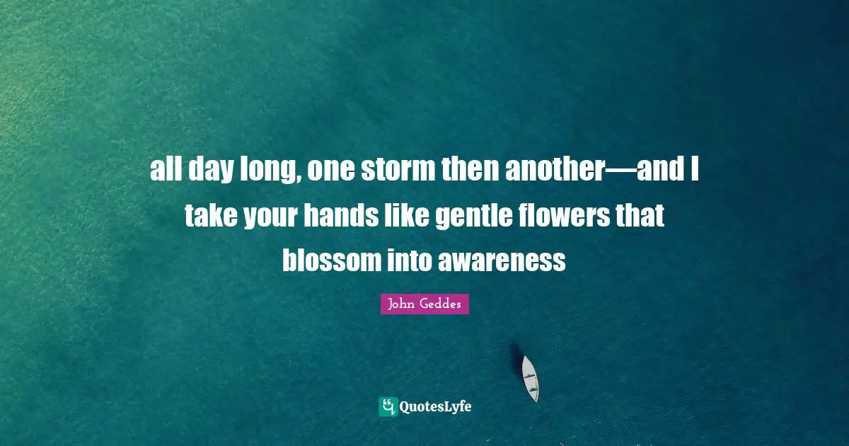 all day long, one storm then another—and I take your hands like gentle flowers that blossom into awareness